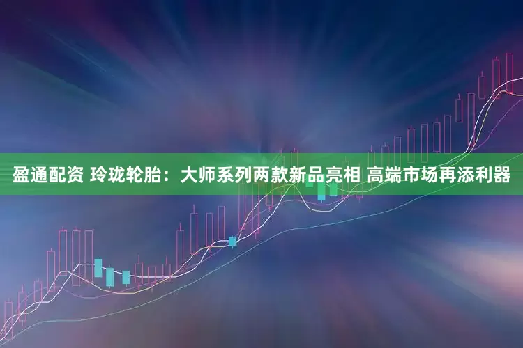 盈通配资 玲珑轮胎：大师系列两款新品亮相 高端市场再添利器