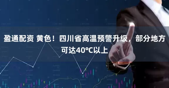 盈通配资 黄色！四川省高温预警升级，部分地方可达40℃以上