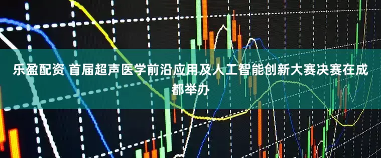 乐盈配资 首届超声医学前沿应用及人工智能创新大赛决赛在成都举办