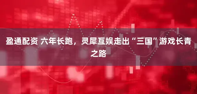 盈通配资 六年长跑，灵犀互娱走出“三国”游戏长青之路