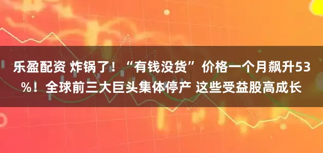 乐盈配资 炸锅了！“有钱没货” 价格一个月飙升53%！全球前三大巨头集体停产 这些受益股高成长