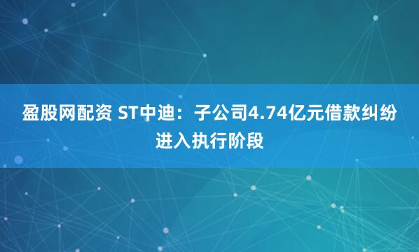 盈股网配资 ST中迪：子公司4.74亿元借款纠纷进入执行阶段