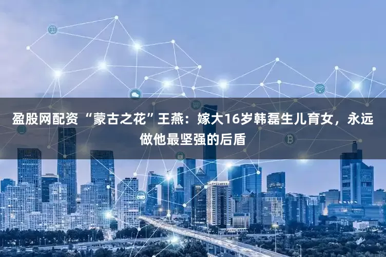 盈股网配资 “蒙古之花”王燕：嫁大16岁韩磊生儿育女，永远做他最坚强的后盾