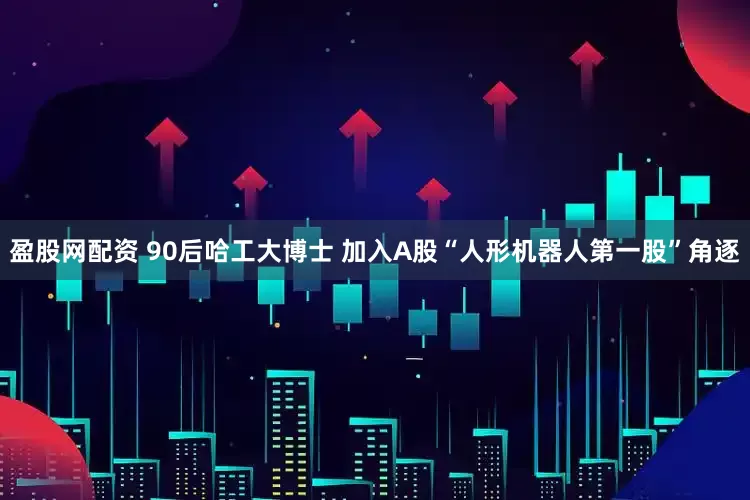 盈股网配资 90后哈工大博士 加入A股“人形机器人第一股”角逐