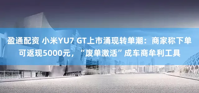 盈通配资 小米YU7 GT上市涌现转单潮：商家称下单可返现5000元，“废单激活”成车商牟利工具
