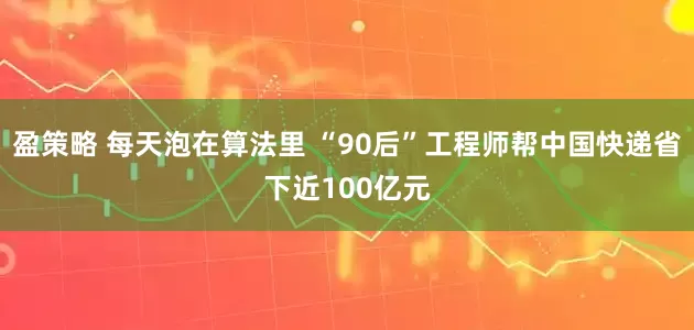 盈策略 每天泡在算法里 “90后”工程师帮中国快递省下近100亿元
